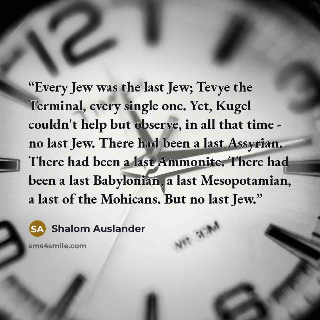 “Every Jew was the last Jew; Tevye the Terminal, every single one. Yet, Kugel couldn't help but observe, in all that time - no last Jew. There had been a last Assyrian. There had been a last Ammonite. There had been a last Babylonian, a last Mesopotamian, a last of the Mohicans. But no last Jew.” quote by Shalom Auslander