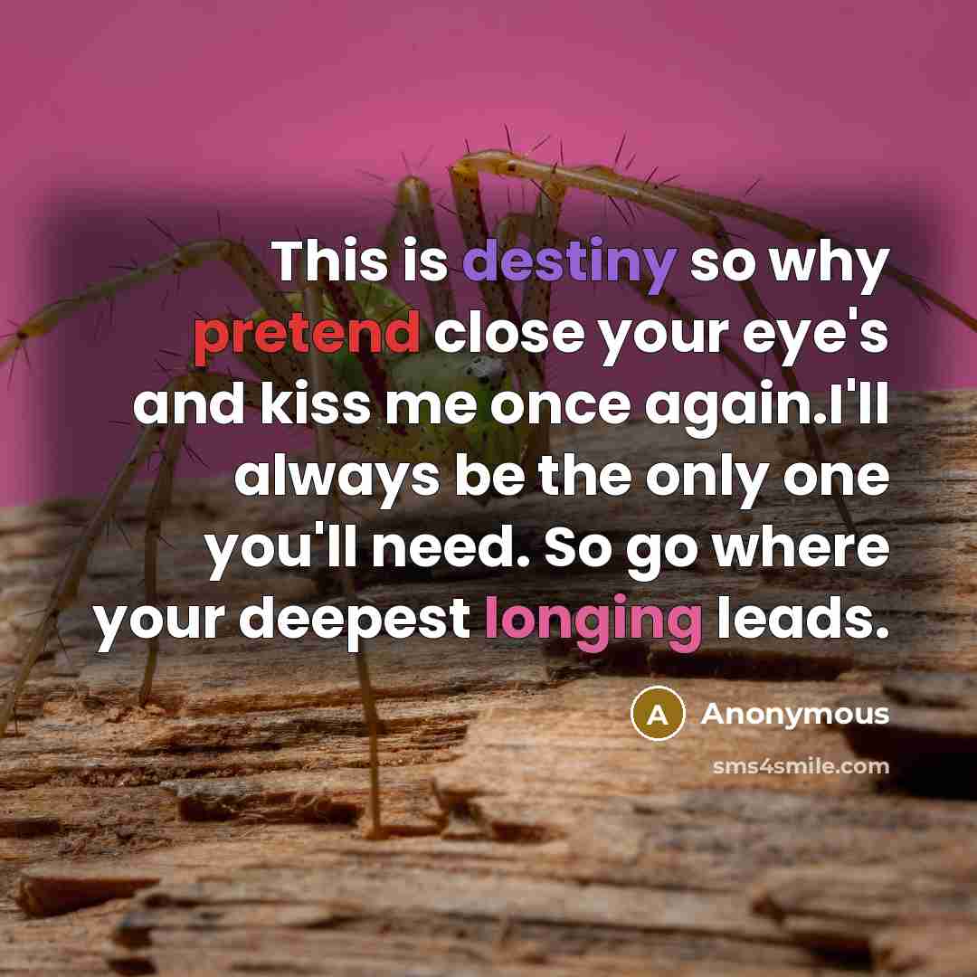 “This is destiny so why pretend close your eye's and kiss me once again.I'll always be the only one you'll need. So go where your deepest longing leads.” quote by Anonymous