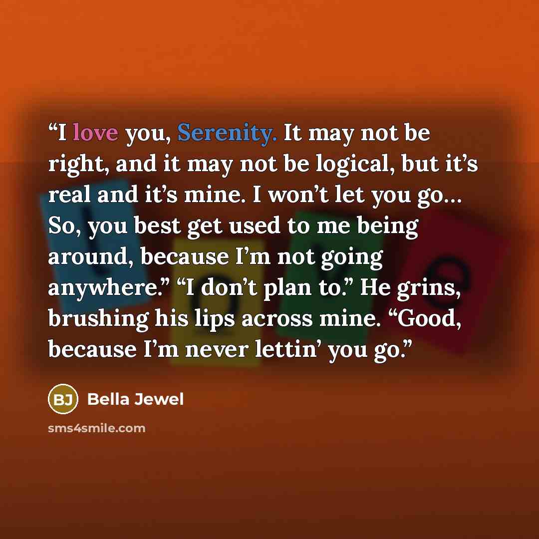 “I love you, Serenity. It may not be right, and it may not be logical, but it’s real and it’s mine. I won’t let you go… So, you best get used to me being around, because I’m not going anywhere.” “I don’t plan to.” He grins, brushing his lips across mine. “Good, because I’m never lettin’ you go.” quote by Bella Jewel