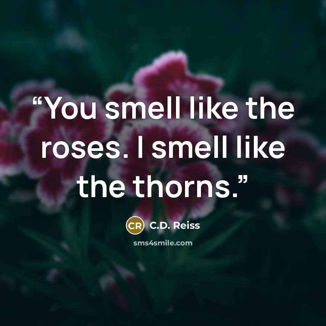 “You smell like the roses. I smell like the thorns.” quote by C.D. Reiss