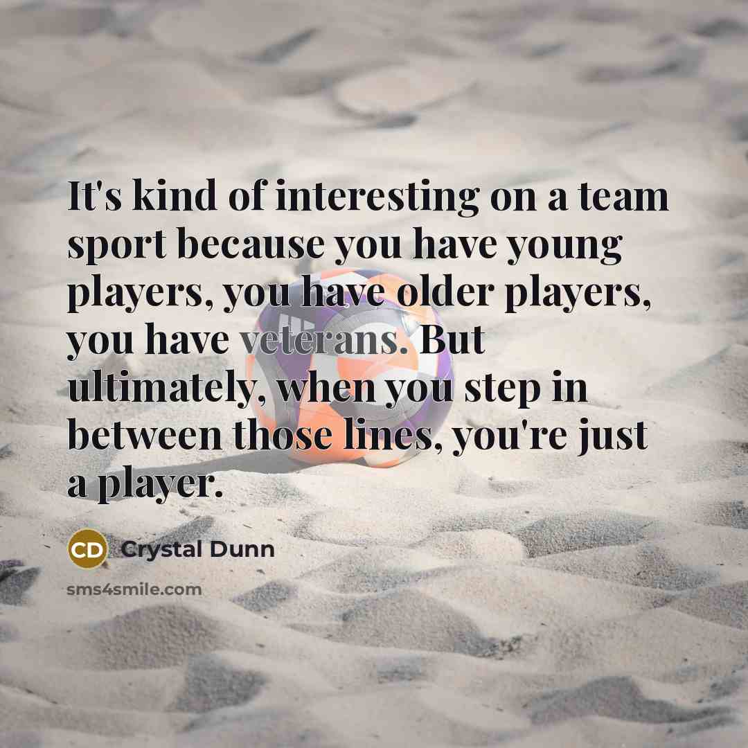 “It's kind of interesting on a team sport because you have young players, you have older players, you have veterans. But ultimately, when you step in between those lines, you're just a player.” quote by Crystal Dunn
