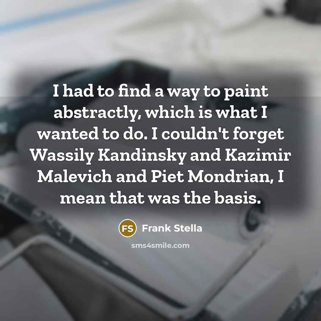 “I had to find a way to paint abstractly, which is what I wanted to do. I couldn't forget Wassily Kandinsky and Kazimir Malevich and Piet Mondrian, I mean that was the basis.” quote by Frank Stella
