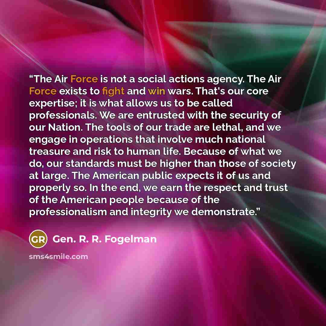 “The Air Force is not a social actions agency. The Air Force exists to fight and win wars. That's our core expertise; it is what allows us to be called professionals. We are entrusted with the security of our Nation. The tools of our trade are lethal, and we engage in operations that involve much…” quote by Gen. R. R. Fogelman