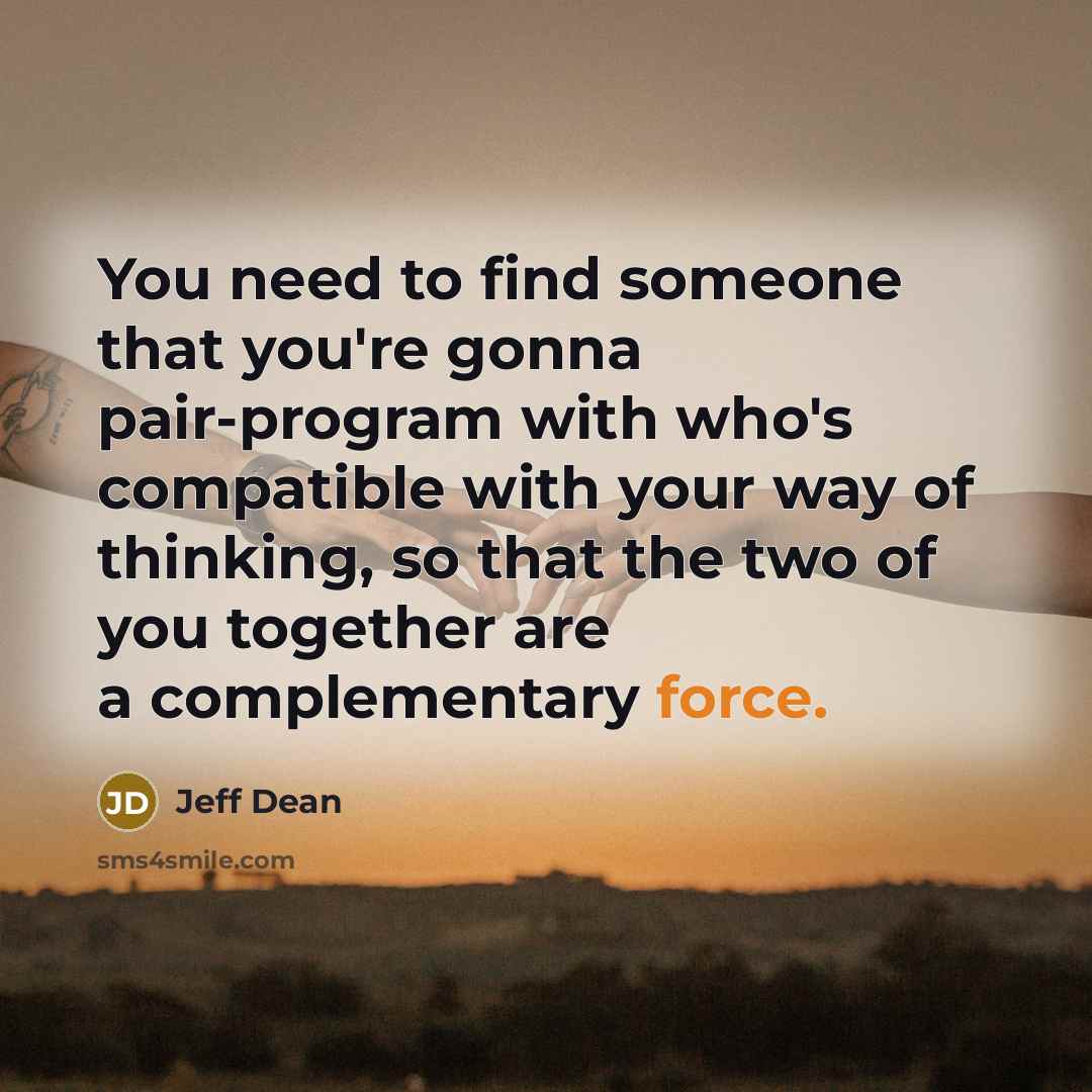 “You need to find someone that you're gonna pair-program with who's compatible with your way of thinking, so that the two of you together are a complementary force.” quote by Jeff Dean