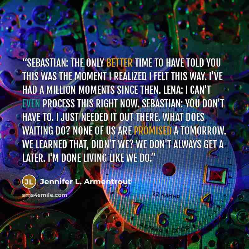 “Sebastian: The only better time to have told you this was the moment I realized I felt this way. I've had a million moments since then. Lena: I can't even process this right now. Sebastian: You don't have to. I just needed it out there. What does waiting do? None of us are promised a tomorrow. We…” quote by Jennifer L. Armentrout