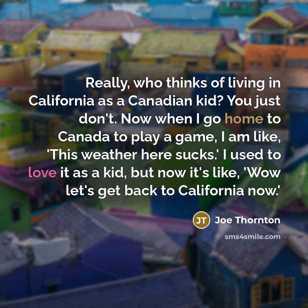 “Really, who thinks of living in California as a Canadian kid? You just don't. Now when I go home to Canada to play a game, I am like, 'This weather here sucks.' I used to love it as a kid, but now it's like, 'Wow let's get back to California now.'” quote by Joe Thornton