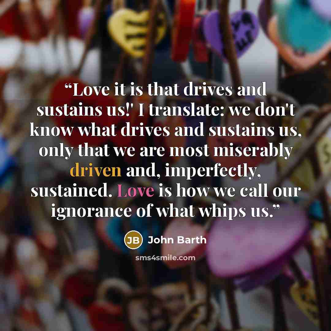 “Love it is that drives and sustains us!' I translate: we don't know what drives and sustains us, only that we are most miserably driven and, imperfectly, sustained. Love is how we call our ignorance of what whips us.” quote by John Barth