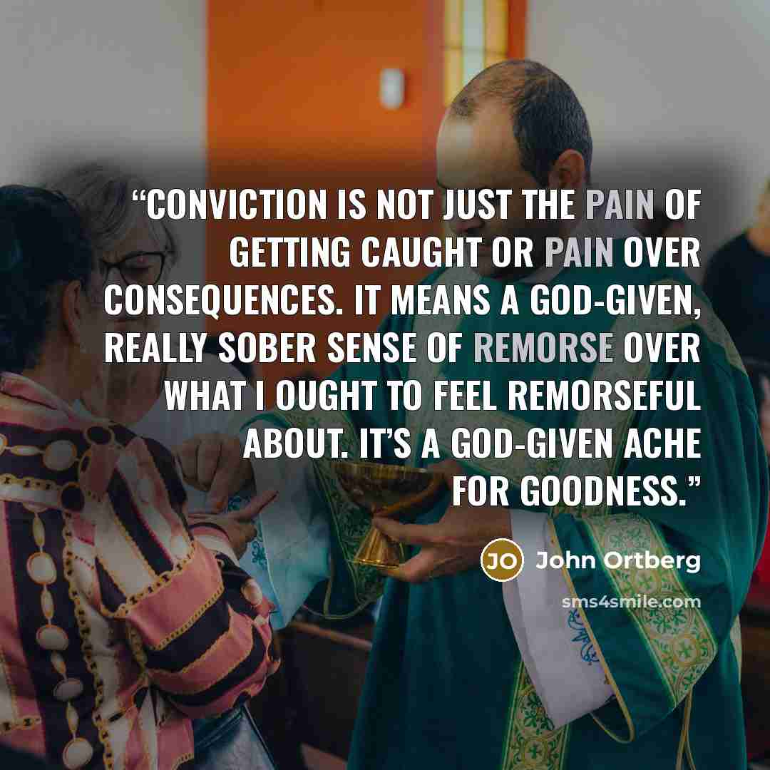 “Conviction is not just the pain of getting caught or pain over consequences. It means a God-given, really sober sense of remorse over what I ought to feel remorseful about. It’s a God-given ache for goodness.” quote by John Ortberg