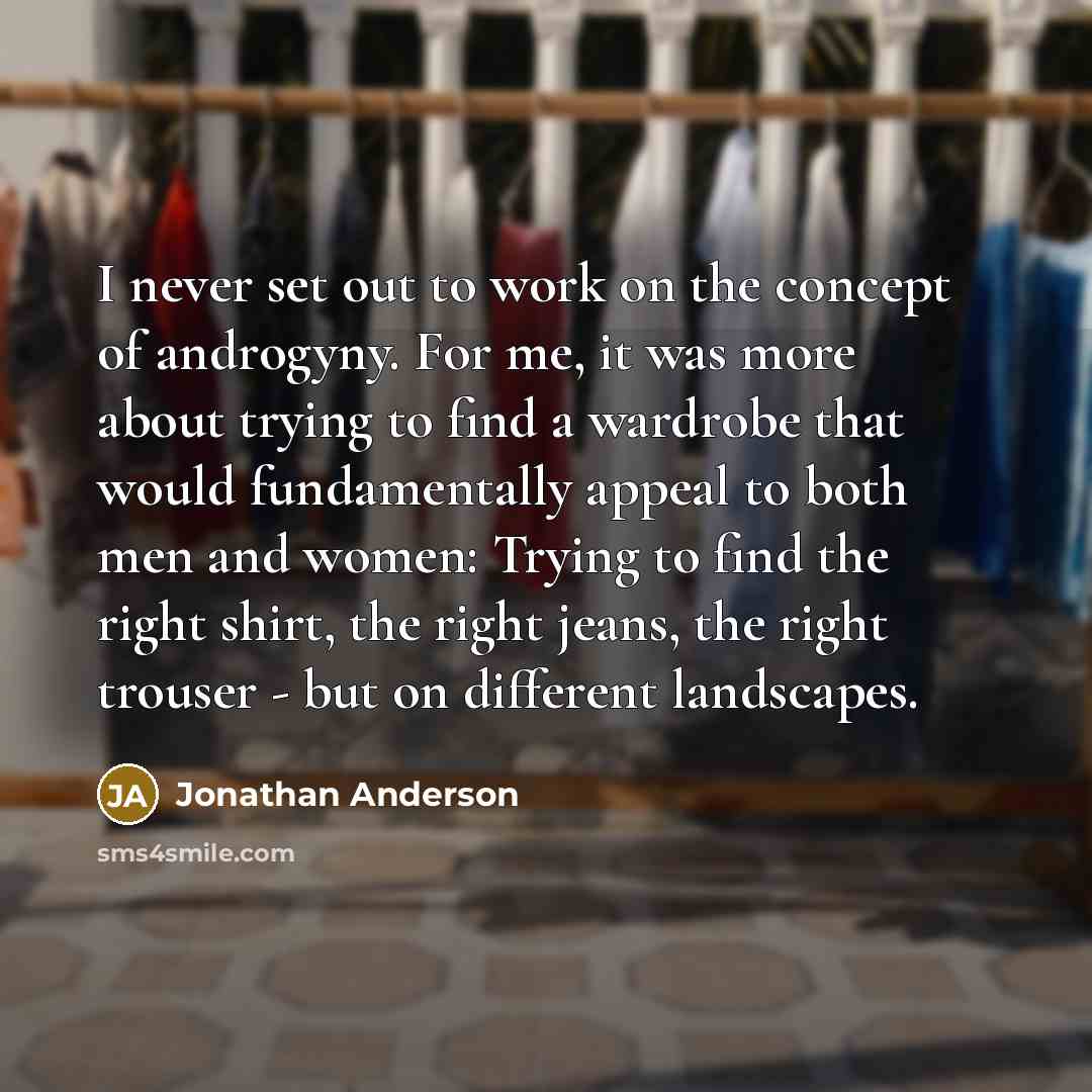 “I never set out to work on the concept of androgyny. For me, it was more about trying to find a wardrobe that would fundamentally appeal to both men and women: Trying to find the right shirt, the right jeans, the right trouser - but on different landscapes.” quote by Jonathan Anderson