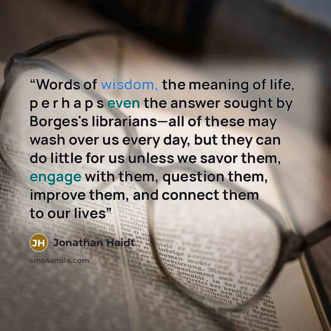 “Words of wisdom, the meaning of life, p e r h a p s even the answer sought by Borges's librarians—all of these may wash over us every day, but they can do little for us unless we savor them, engage with them, question them, improve them, and connect them to our lives” quote by Jonathan Haidt