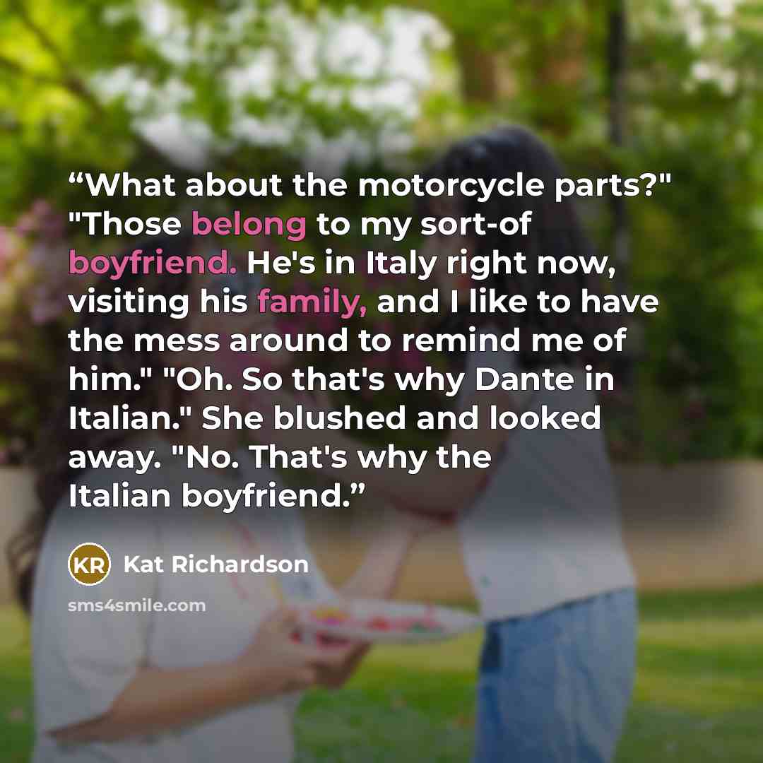 “What about the motorcycle parts?" "Those belong to my sort-of boyfriend. He's in Italy right now, visiting his family, and I like to have the mess around to remind me of him." "Oh. So that's why Dante in Italian." She blushed and looked away. "No. That's why the Italian boyfriend.” quote by Kat Richardson