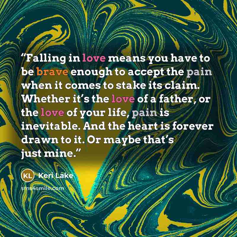 “Falling in love means you have to be brave enough to accept the pain when it comes to stake its claim. Whether it’s the love of a father, or the love of your life, pain is inevitable. And the heart is forever drawn to it. Or maybe that’s just mine.” quote by Keri Lake