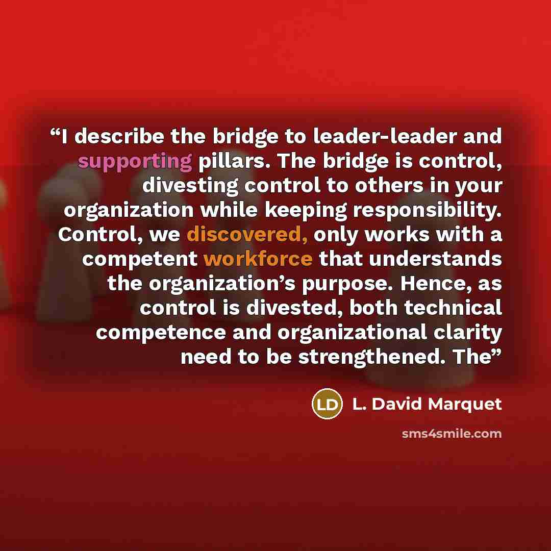 “I describe the bridge to leader-leader and supporting pillars. The bridge is control, divesting control to others in your organization while keeping responsibility. Control, we discovered, only works with a competent workforce that understands the organization’s purpose. Hence, as control is…” quote by L. David Marquet