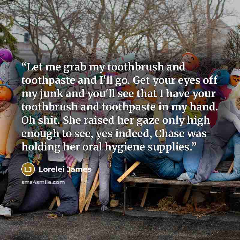 “Let me grab my toothbrush and toothpaste and I'll go. Get your eyes off my junk and you'll see that I have your toothbrush and toothpaste in my hand. Oh shit. She raised her gaze only high enough to see, yes indeed, Chase was holding her oral hygiene supplies.” quote by Lorelei James