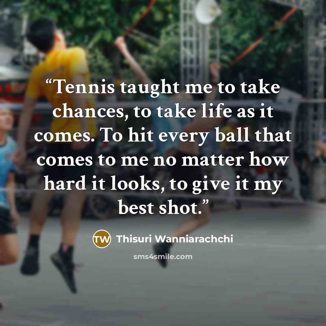 “Tennis taught me to take chances, to take life as it comes. To hit every ball that comes to me no matter how hard it looks, to give it my best shot.” quote by Thisuri Wanniarachchi
