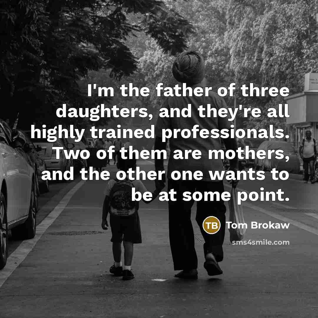 “I'm the father of three daughters, and they're all highly trained professionals. Two of them are mothers, and the other one wants to be at some point.” quote by Tom Brokaw