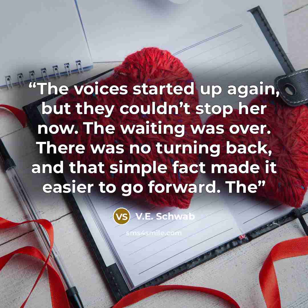 “The voices started up again, but they couldn’t stop her now. The waiting was over. There was no turning back, and that simple fact made it easier to go forward. The” quote by V.E. Schwab