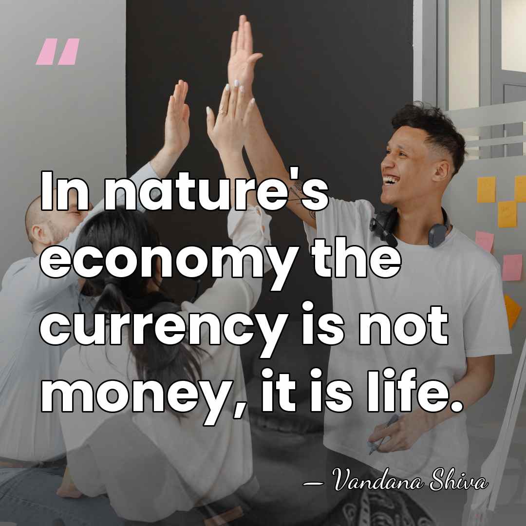 In nature's economy the currency is not money, it is life. - Vandana Shiva
