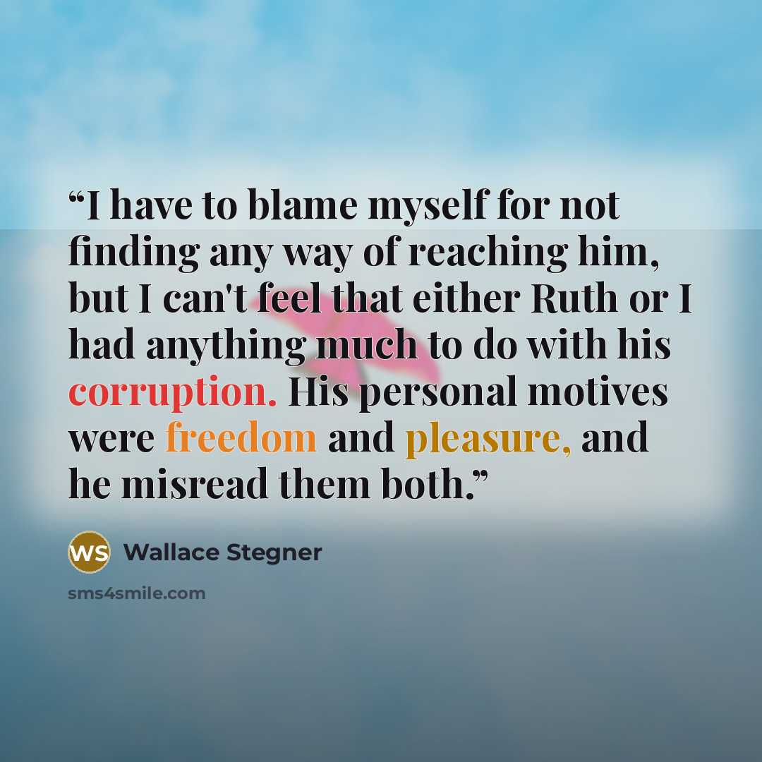 “I have to blame myself for not finding any way of reaching him, but I can't feel that either Ruth or I had anything much to do with his corruption. His personal motives were freedom and pleasure, and he misread them both.” quote by Wallace Stegner