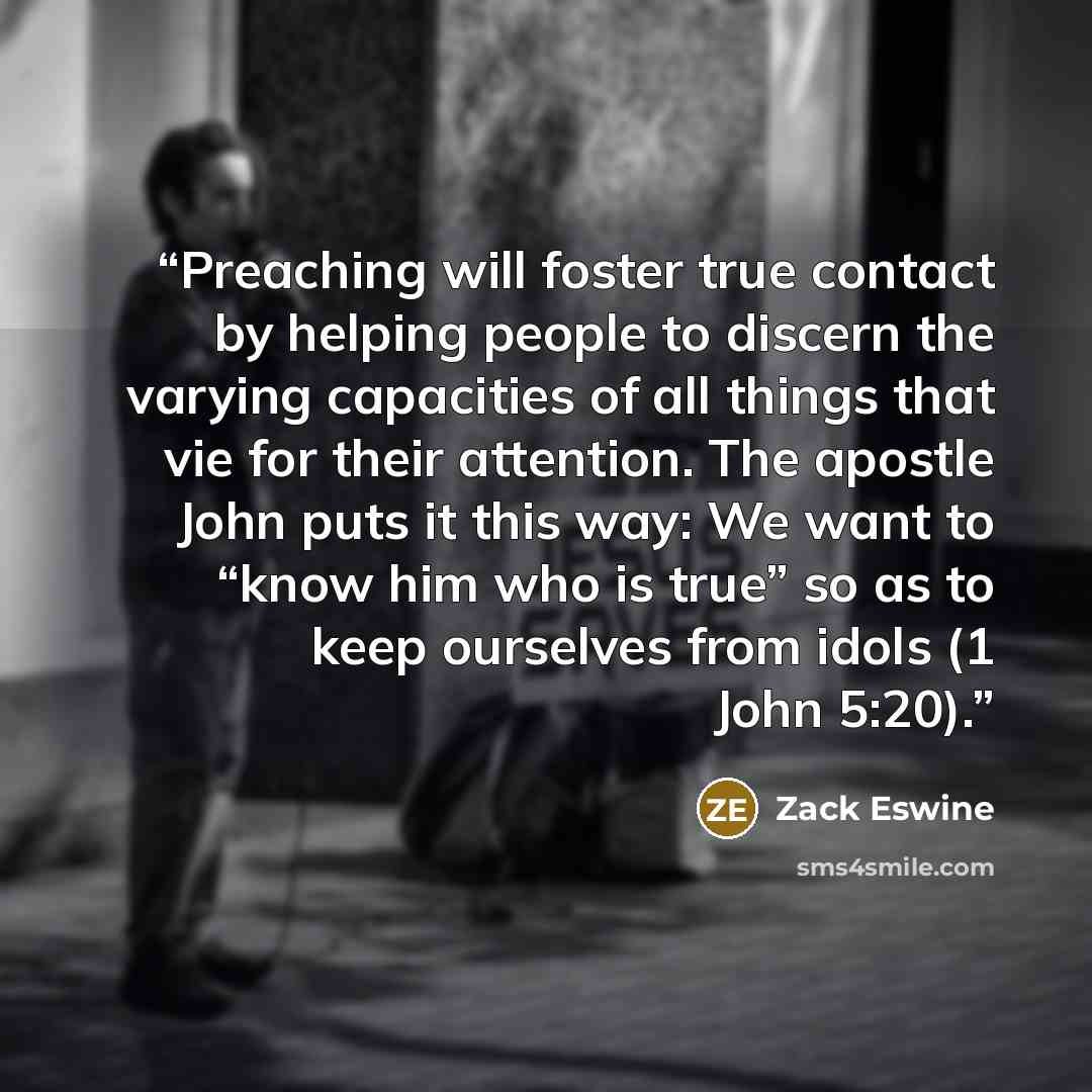 “Preaching will foster true contact by helping people to discern the varying capacities of all things that vie for their attention. The apostle John puts it this way: We want to “know him who is true” so as to keep ourselves from idols (1 John 5:20).” quote by Zack Eswine