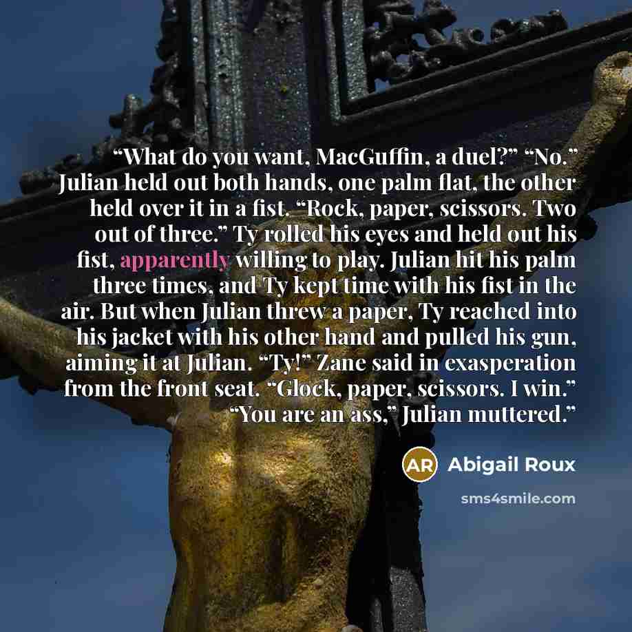 “What do you want, MacGuffin, a duel?” “No.” Julian held out both hands, one palm flat, the other held over it in a fist. “Rock, paper, scissors. Two out of three.” Ty rolled his eyes and held out his fist, apparently willing to play. Julian hit his palm three times, and Ty kept time with his fist…” quote by Abigail Roux