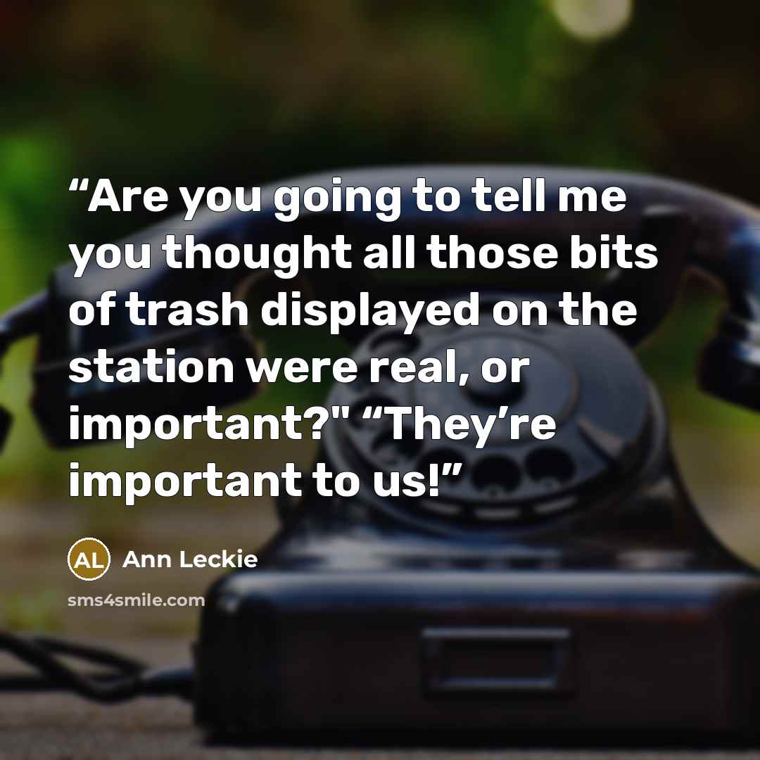 “Are you going to tell me you thought all those bits of trash displayed on the station were real, or important?" “They’re important to us!” quote by Ann Leckie