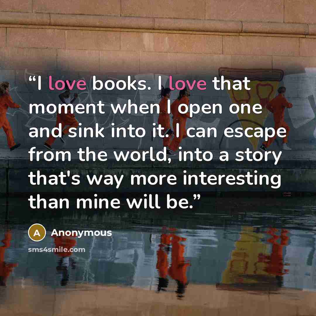 “I love books. I love that moment when I open one and sink into it. I can escape from the world, into a story that's way more interesting than mine will be.” quote by Anonymous
