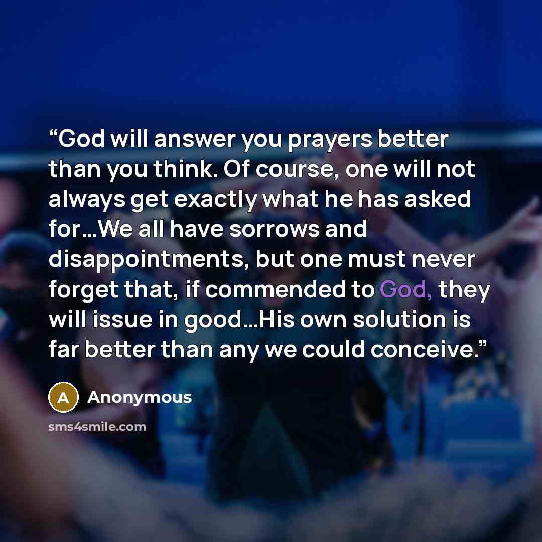 “God will answer you prayers better than you think. Of course, one will not always get exactly what he has asked for…We all have sorrows and disappointments, but one must never forget that, if commended to God, they will issue in good…His own solution is far better than any we could conceive.” quote by Anonymous
