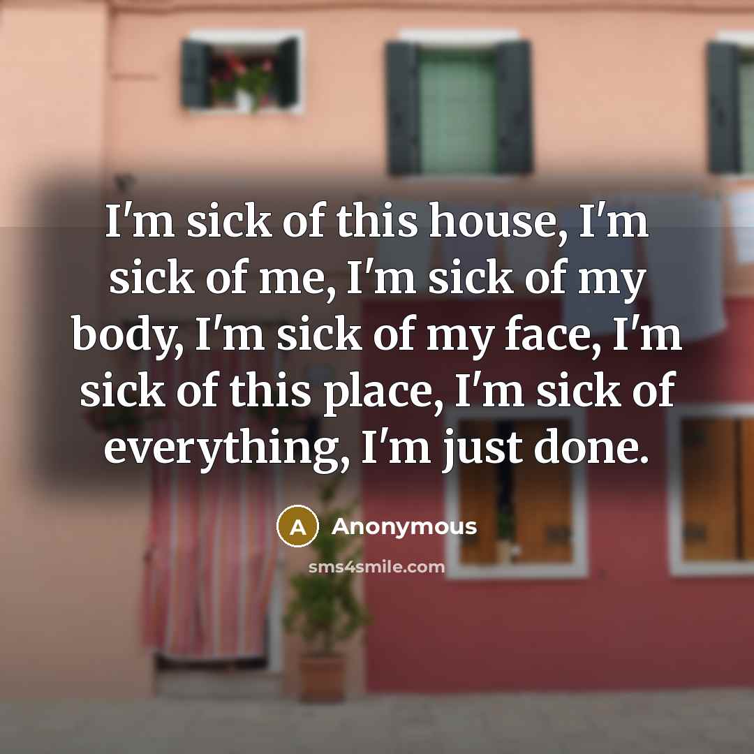 “I'm sick of this house, I'm sick of me, I'm sick of my body, I'm sick of my face, I'm sick of this place, I'm sick of everything, I'm just done.” quote by Anonymous