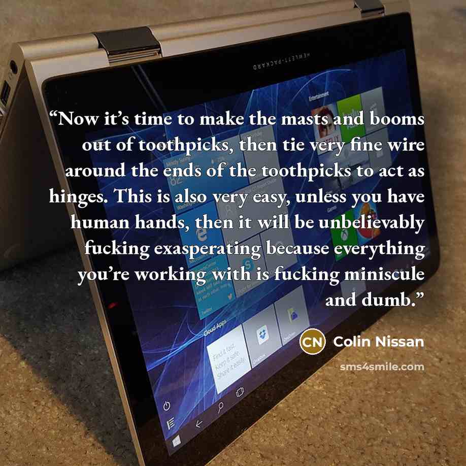 “Now it’s time to make the masts and booms out of toothpicks, then tie very fine wire around the ends of the toothpicks to act as hinges. This is also very easy, unless you have human hands, then it will be unbelievably fucking exasperating because everything you’re working with is fucking…” quote by Colin Nissan