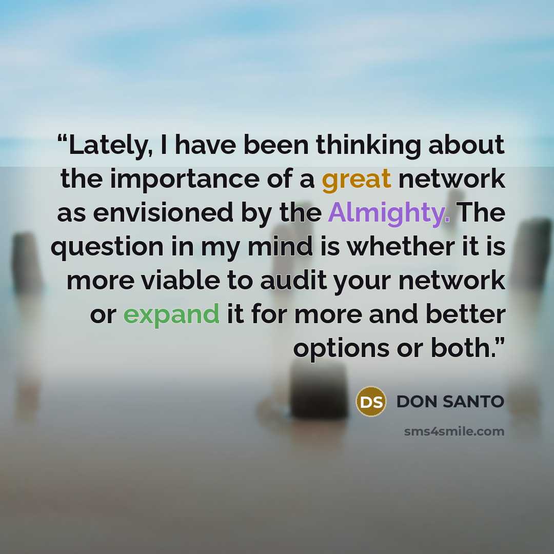“Lately, I have been thinking about the importance of a great network as envisioned by the Almighty. The question in my mind is whether it is more viable to audit your network or expand it for more and better options or both.” quote by DON SANTO