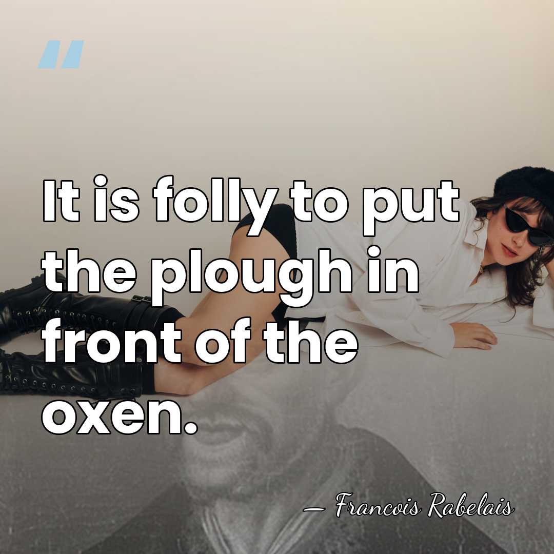 It is folly to put the plough in front of the oxen. - Francois Rabelais