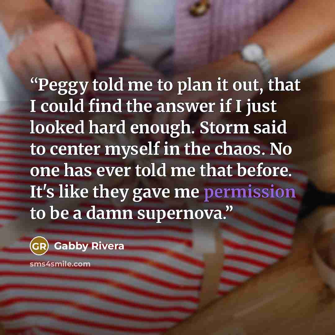 “Peggy told me to plan it out, that I could find the answer if I just looked hard enough. Storm said to center myself in the chaos. No one has ever told me that before. It's like they gave me permission to be a damn supernova.” quote by Gabby Rivera