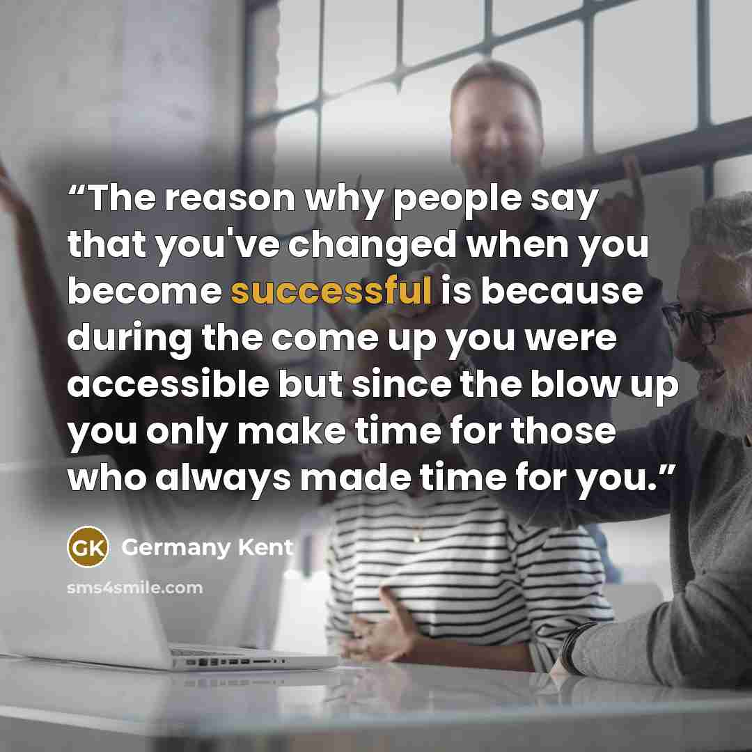 “The reason why people say that you've changed when you become successful is because during the come up you were accessible but since the blow up you only make time for those who always made time for you.” quote by Germany Kent