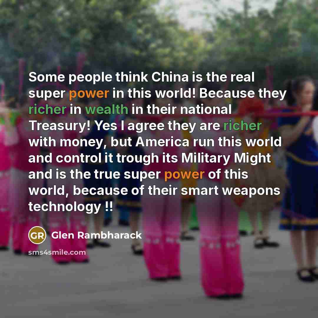 “Some people think China is the real super power in this world! Because they richer in wealth in their national Treasury! Yes I agree they are richer with money, but America run this world and control it trough its Military Might and is the true super power of this world, because of their smart…” quote by Glen Rambharack