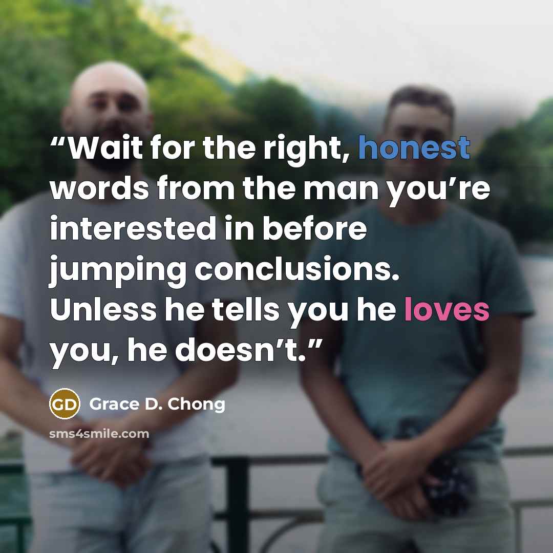 “Wait for the right, honest words from the man you’re interested in before jumping conclusions. Unless he tells you he loves you, he doesn’t.” quote by Grace D. Chong