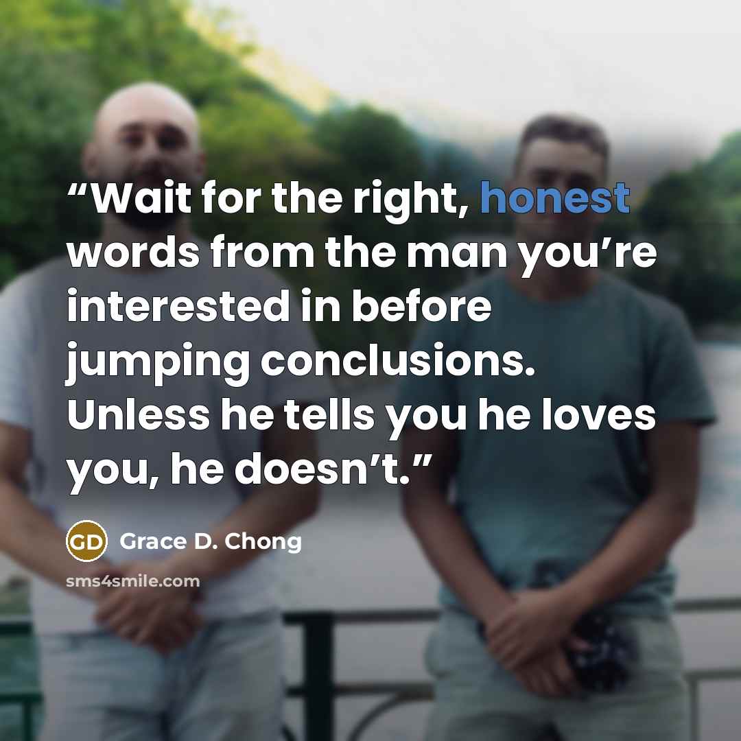 “Wait for the right, honest words from the man you’re interested in before jumping conclusions. Unless he tells you he loves you, he doesn’t.” quote by Grace D. Chong