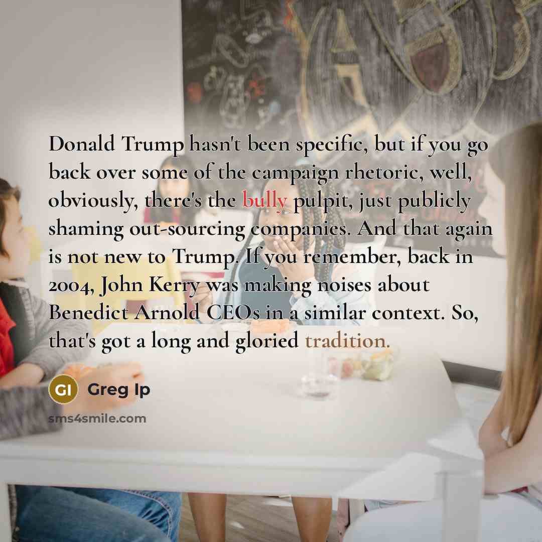 “Donald Trump hasn't been specific, but if you go back over some of the campaign rhetoric, well, obviously, there's the bully pulpit, just publicly shaming out-sourcing companies. And that again is not new to Trump. If you remember, back in 2004, John Kerry was making noises about Benedict Arnold…” quote by Greg Ip
