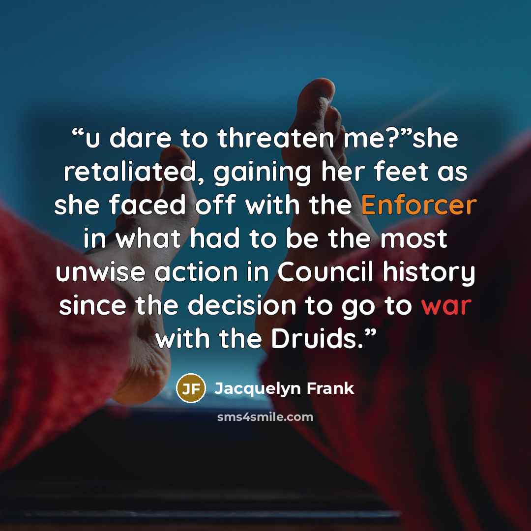 “u dare to threaten me?”she retaliated, gaining her feet as she faced off with the Enforcer in what had to be the most unwise action in Council history since the decision to go to war with the Druids.” quote by Jacquelyn Frank