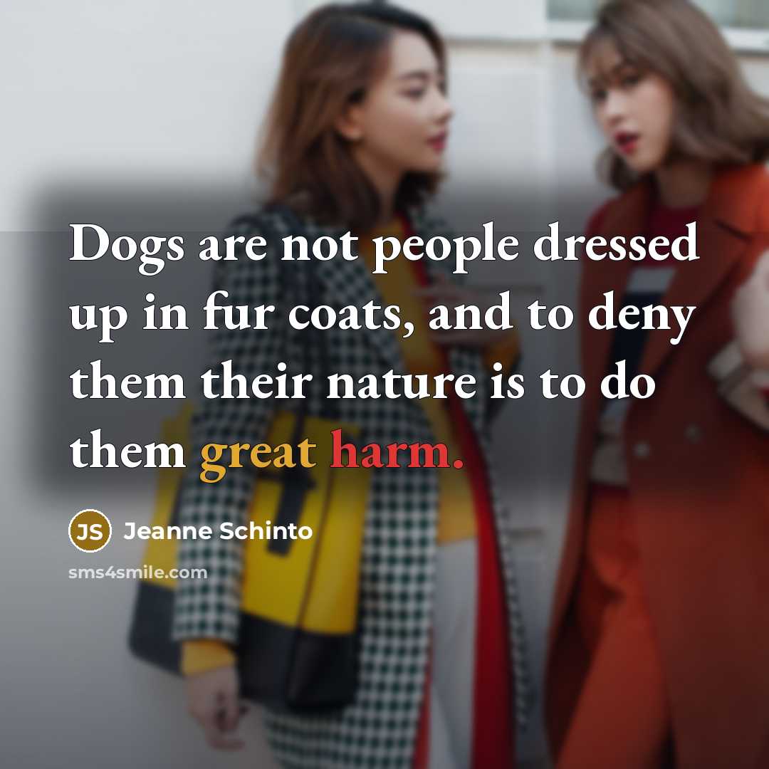 “Dogs are not people dressed up in fur coats, and to deny them their nature is to do them great harm.” quote by Jeanne Schinto