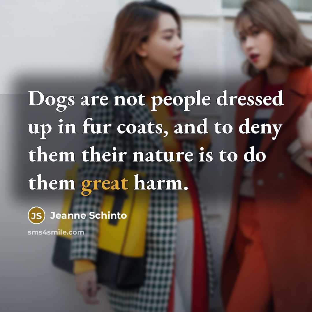 “Dogs are not people dressed up in fur coats, and to deny them their nature is to do them great harm.” quote by Jeanne Schinto