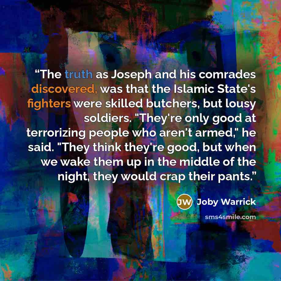 “The truth as Joseph and his comrades discovered, was that the Islamic State's fighters were skilled butchers, but lousy soldiers. "They're only good at terrorizing people who aren't armed," he said. "They think they're good, but when we wake them up in the middle of the night, they would crap…” quote by Joby Warrick