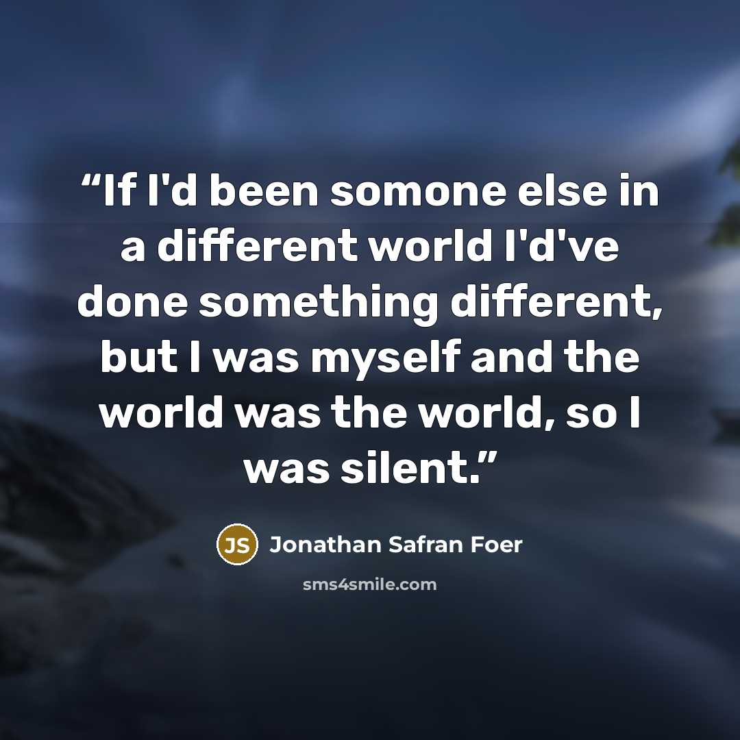 “If I'd been somone else in a different world I'd've done something different, but I was myself and the world was the world, so I was silent.” quote by Jonathan Safran Foer