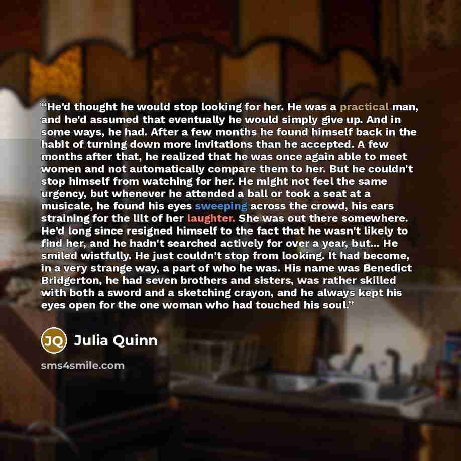 “He'd thought he would stop looking for her. He was a practical man, and he'd assumed that eventually he would simply give up. And in some ways, he had. After a few months he found himself back in the habit of turning down more invitations than he accepted. A few months after that, he realized that…” quote by Julia Quinn