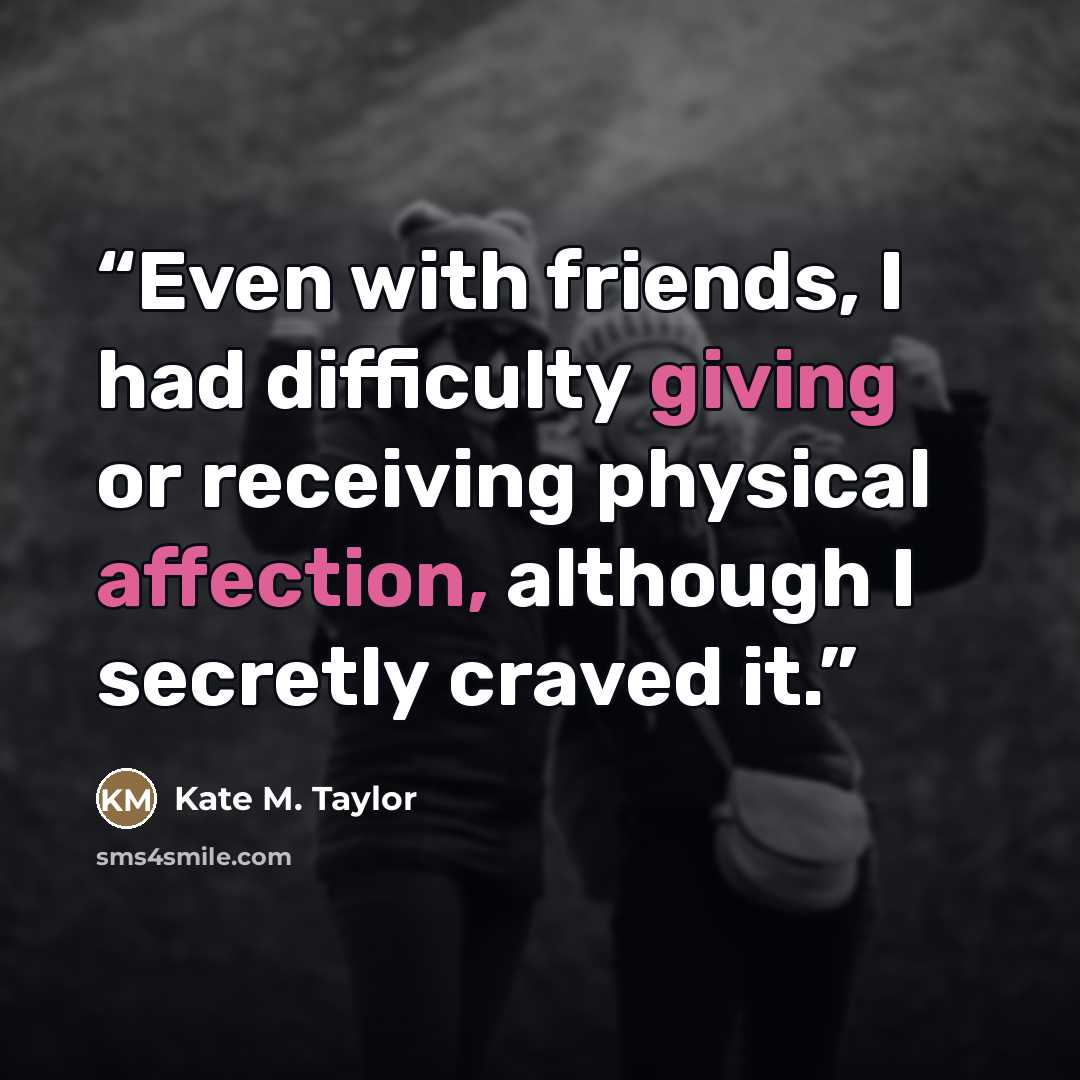 “Even with friends, I had difficulty giving or receiving physical affection, although I secretly craved it.” quote by Kate M. Taylor