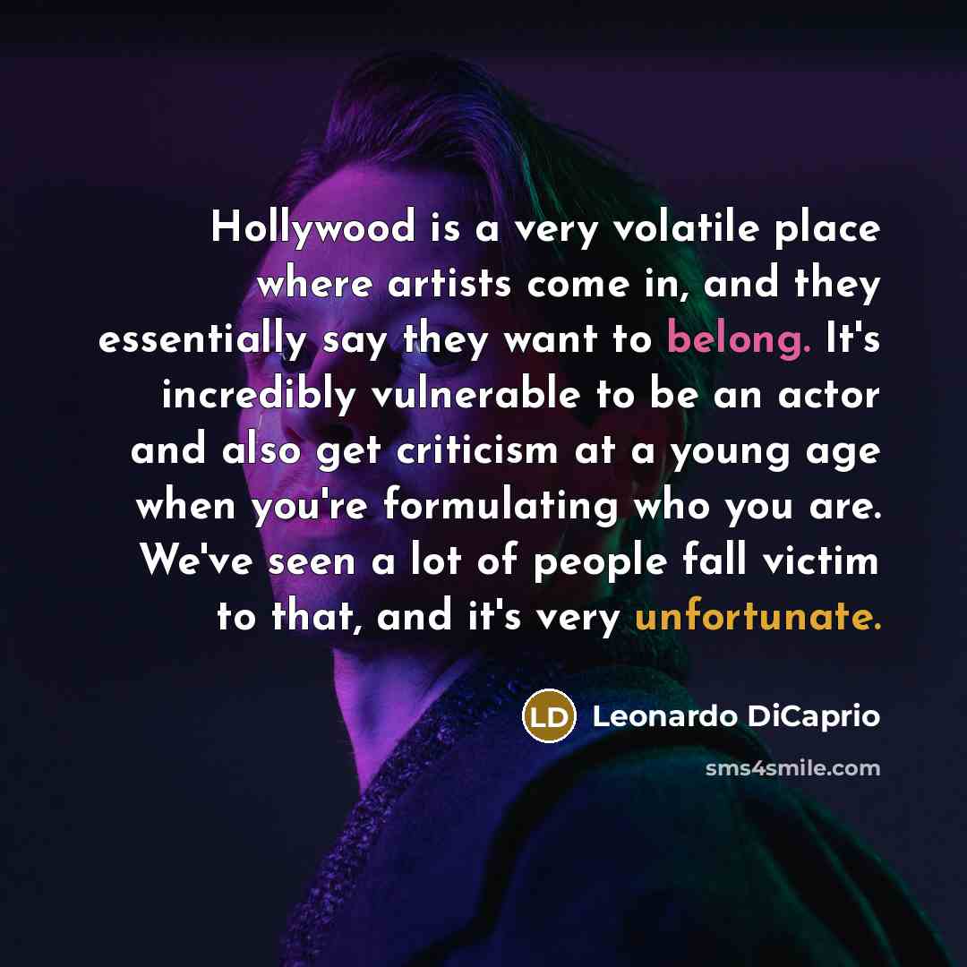 “Hollywood is a very volatile place where artists come in, and they essentially say they want to belong. It's incredibly vulnerable to be an actor and also get criticism at a young age when you're formulating who you are. We've seen a lot of people fall victim to that, and it's very unfortunate.” quote by Leonardo DiCaprio
