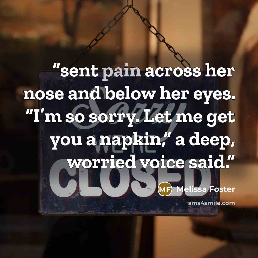 “sent pain across her nose and below her eyes. “I’m so sorry. Let me get you a napkin,” a deep, worried voice said.” quote by Melissa Foster