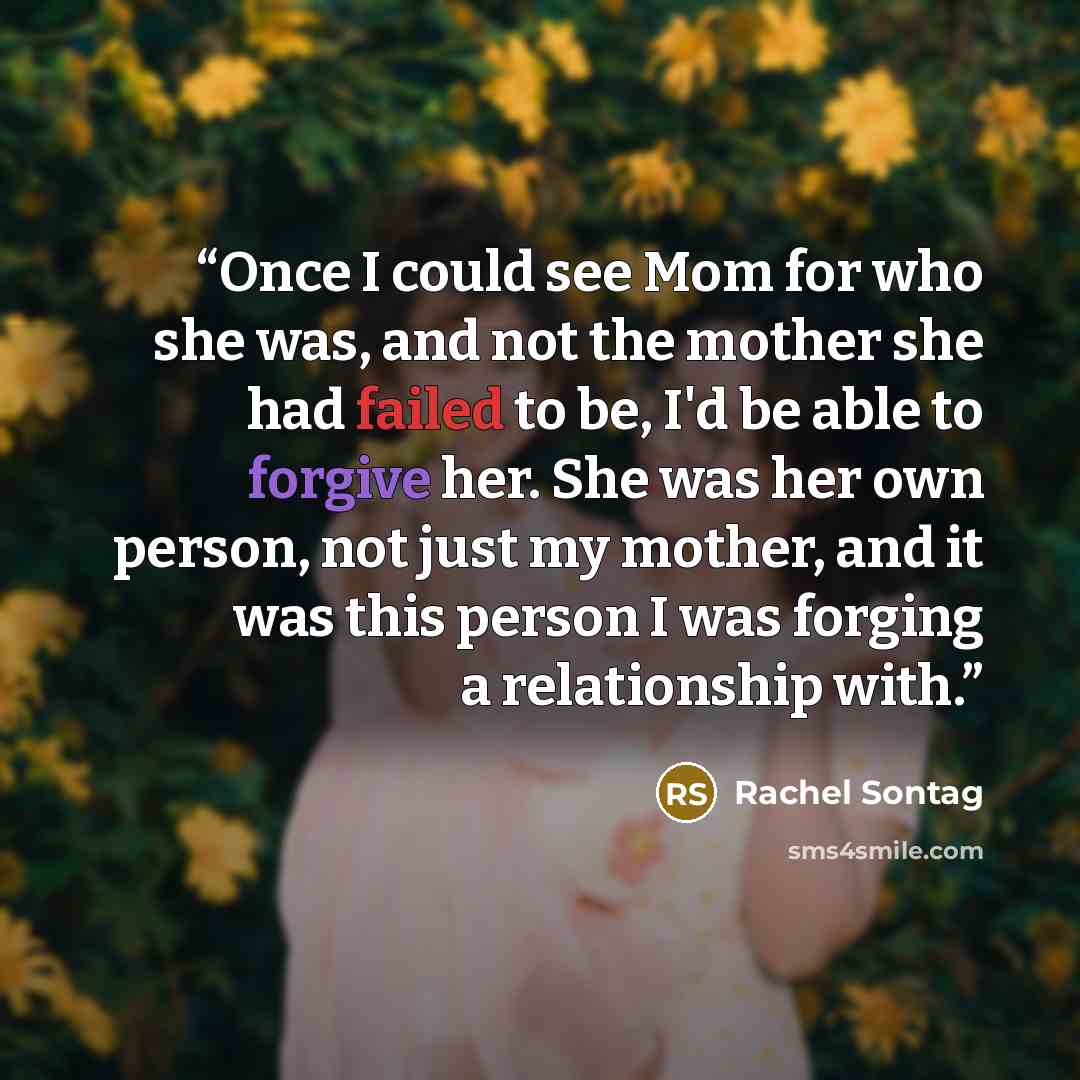 “Once I could see Mom for who she was, and not the mother she had failed to be, I'd be able to forgive her. She was her own person, not just my mother, and it was this person I was forging a relationship with.” quote by Rachel Sontag