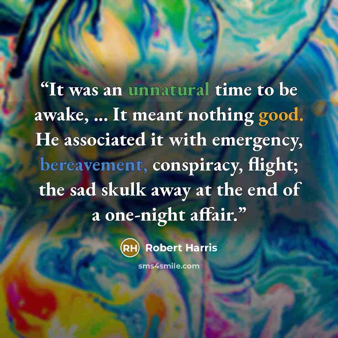 “It was an unnatural time to be awake, ... It meant nothing good. He associated it with emergency, bereavement, conspiracy, flight; the sad skulk away at the end of a one-night affair.” quote by Robert Harris