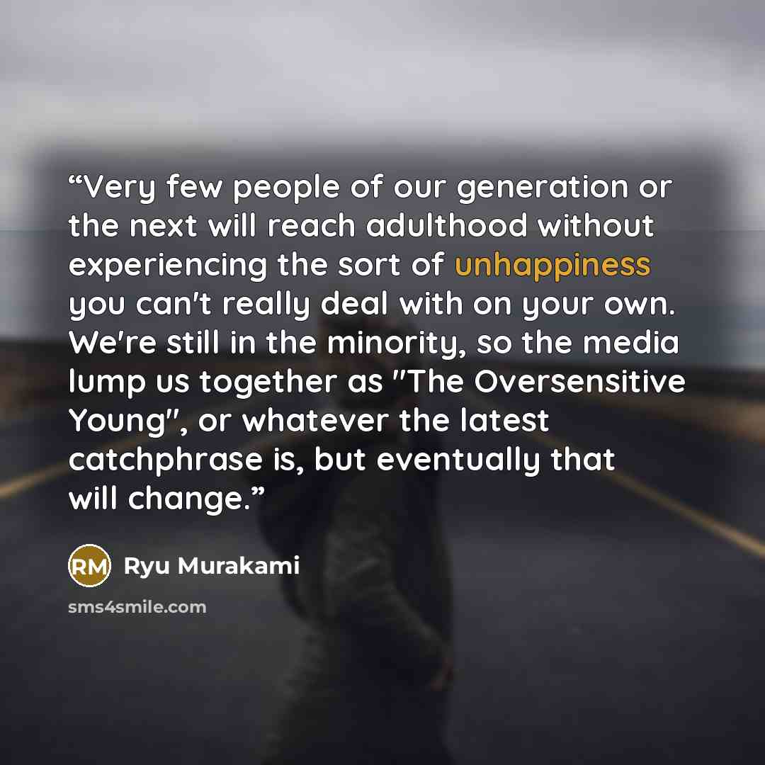 “Very few people of our generation or the next will reach adulthood without experiencing the sort of unhappiness you can't really deal with on your own. We're still in the minority, so the media lump us together as "The Oversensitive Young", or whatever the latest catchphrase is, but eventually…” quote by Ryū Murakami
